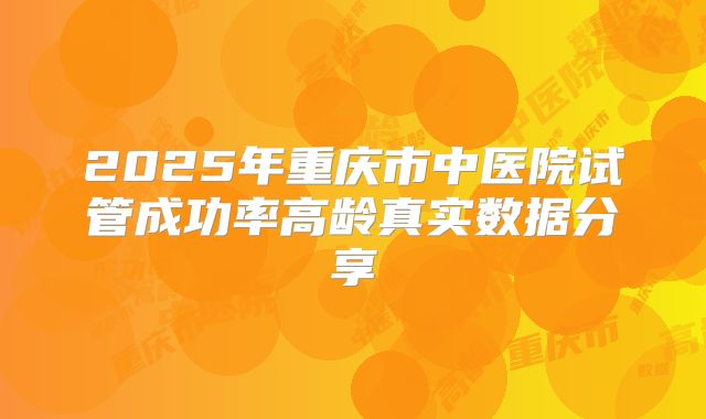 2025年重庆市中医院试管成功率高龄真实数据分享