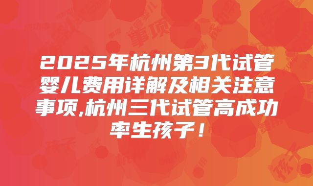 2025年杭州第3代试管婴儿费用详解及相关注意事项,杭州三代试管高成功率生孩子！