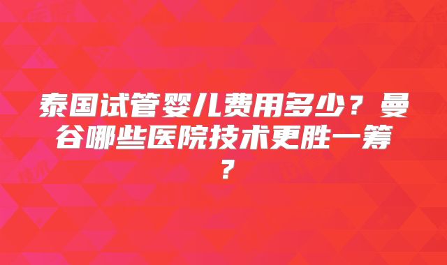 泰国试管婴儿费用多少？曼谷哪些医院技术更胜一筹？