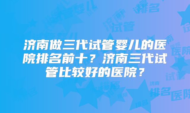 济南做三代试管婴儿的医院排名前十?济南三代试管比较好的医院?