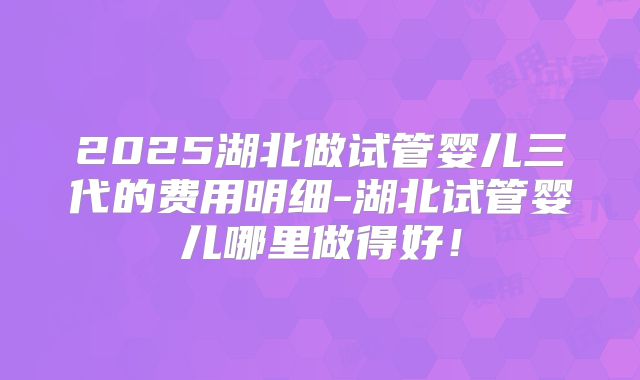 2025湖北做试管婴儿三代的费用明细-湖北试管婴儿哪里做得好!