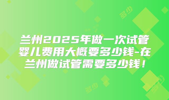 兰州2025年做一次试管婴儿费用大概要多少钱-在兰州做试管需要多少钱!