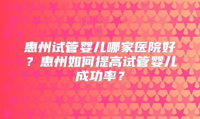 惠州试管婴儿哪家医院好?惠州如何提高试管婴儿成功率?
