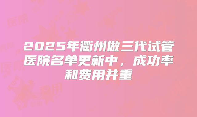 2025年衢州做三代试管医院名单更新中,成功率和费用并重