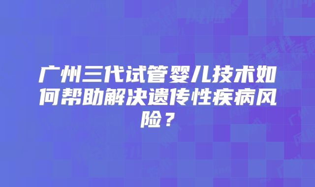 广州三代试管婴儿技术如何帮助解决遗传性疾病风险？