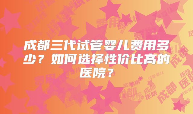 成都三代试管婴儿费用多少?如何选择性价比高的医院?