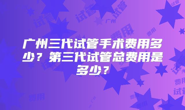 广州三代试管手术费用多少?第三代试管总费用是多少?
