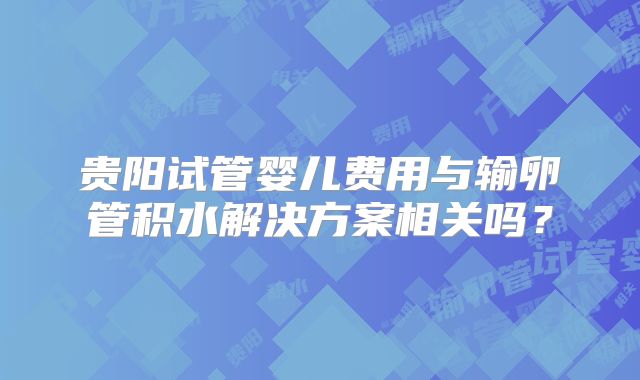 贵阳试管婴儿费用与输卵管积水解决方案相关吗？