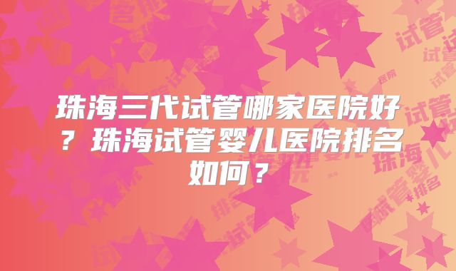 珠海三代试管哪家医院好?珠海试管婴儿医院排名如何?