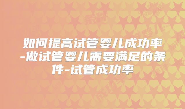 如何提高试管婴儿成功率-做试管婴儿需要满足的条件-试管成功率