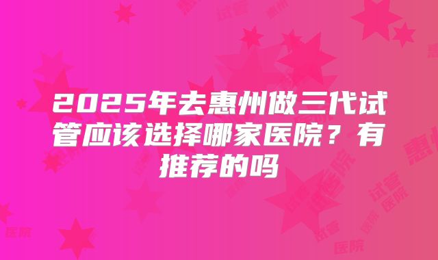 2025年去惠州做三代试管应该选择哪家医院?有推荐的吗
