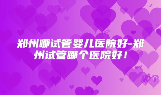 郑州哪试管婴儿医院好-郑州试管哪个医院好!