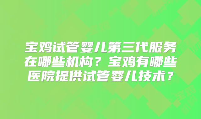 宝鸡试管婴儿第三代服务在哪些机构?宝鸡有哪些医院提供试管婴儿技术?