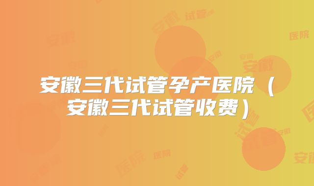 安徽三代试管孕产医院(安徽三代试管收费)