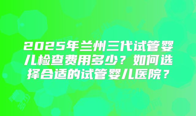 2025年兰州三代试管婴儿检查费用多少?如何选择合适的试管婴儿医院?