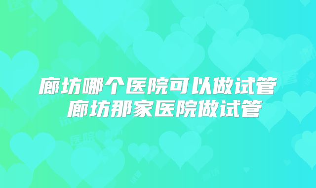 廊坊哪个医院可以做试管 廊坊那家医院做试管