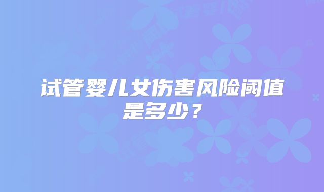 试管婴儿女伤害风险阈值是多少?