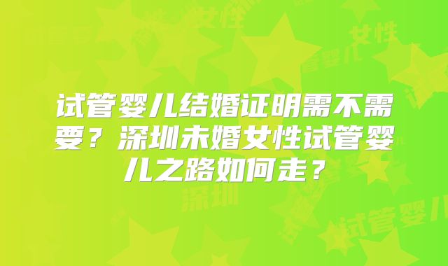 试管婴儿结婚证明需不需要?深圳未婚女性试管婴儿之路如何走?