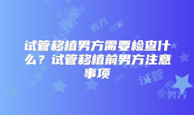试管移植男方需要检查什么?试管移植前男方注意事项