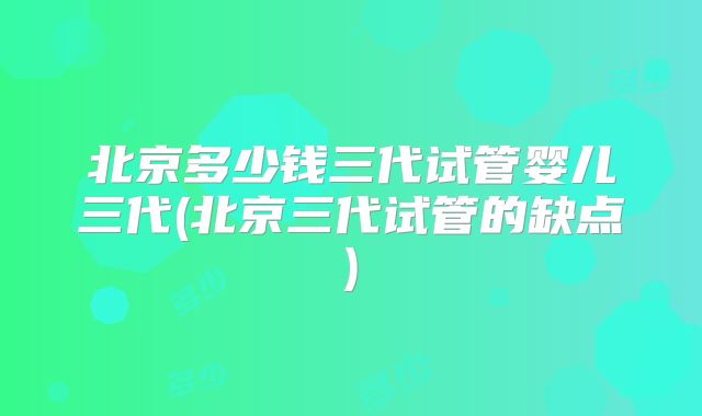北京多少钱三代试管婴儿三代(北京三代试管的缺点)