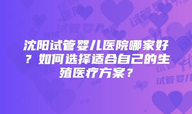 沈阳试管婴儿医院哪家好?如何选择适合自己的生殖医疗方案?