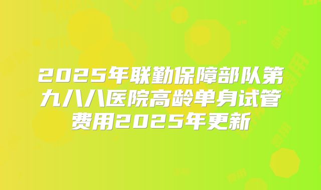 2025年联勤保障部队第九八八医院高龄单身试管费用2025年更新