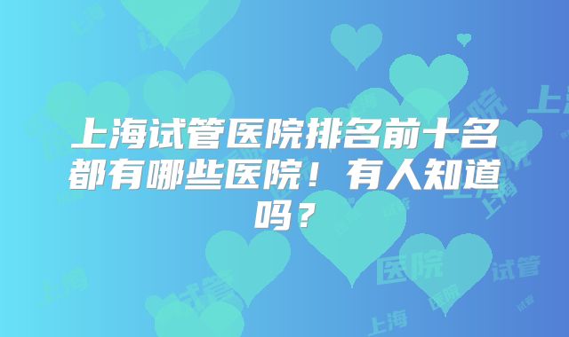 上海试管医院排名前十名都有哪些医院!有人知道吗?