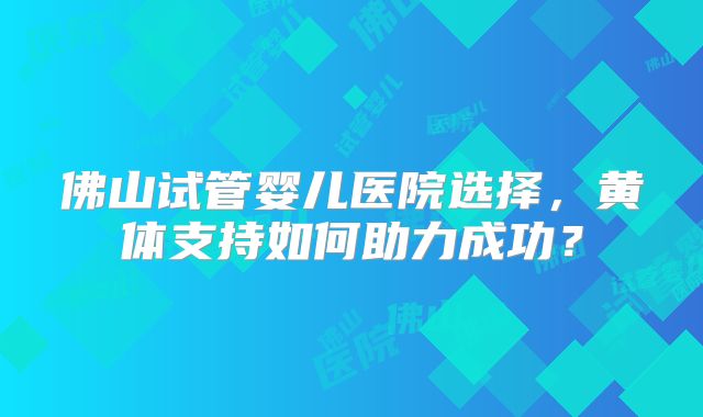 佛山试管婴儿医院选择,黄体支持如何助力成功?
