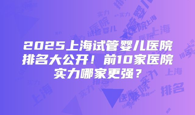 2025上海试管婴儿医院排名大公开!前10家医院实力哪家更强?