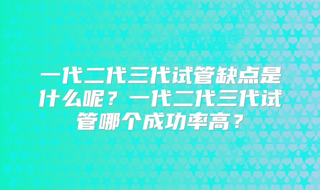 一代二代三代试管缺点是什么呢?一代二代三代试管哪个成功率高?