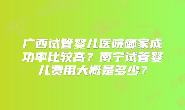 广西试管婴儿医院哪家成功率比较高?南宁试管婴儿费用大概是多少?