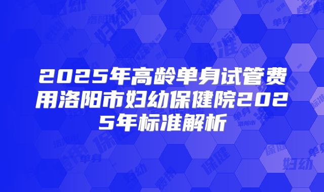 2025年高龄单身试管费用洛阳市妇幼保健院2025年标准解析