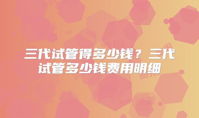 三代试管得多少钱?三代试管多少钱费用明细