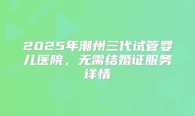 2025年潮州三代试管婴儿医院，无需结婚证服务详情