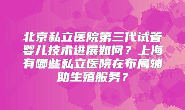 北京私立医院第三代试管婴儿技术进展如何?上海有哪些私立医院在布局辅助生殖服务?