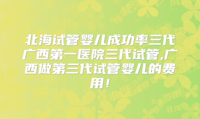 北海试管婴儿成功率三代广西第一医院三代试管,广西做第三代试管婴儿的费用！