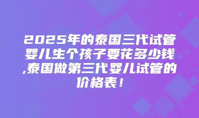2025年的泰国三代试管婴儿生个孩子要花多少钱,泰国做第三代婴儿试管的价格表!