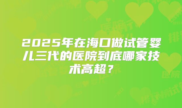 2025年在海口做试管婴儿三代的医院到底哪家技术高超？