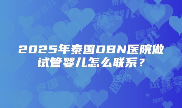 2025年泰国DBN医院做试管婴儿怎么联系？