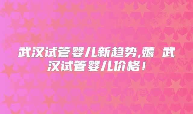 武汉试管婴儿新趋势,薅慜武汉试管婴儿价格！