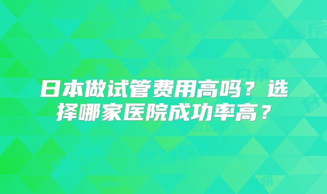 日本做试管费用高吗?选择哪家医院成功率高?