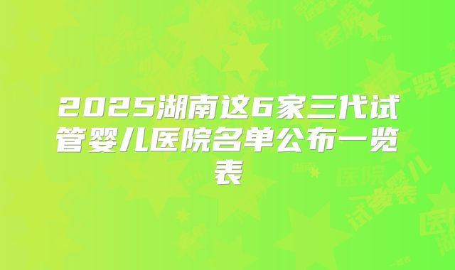 2025湖南这6家三代试管婴儿医院名单公布一览表