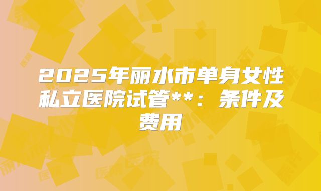 2025年丽水市单身女性私立医院试管**:条件及费用