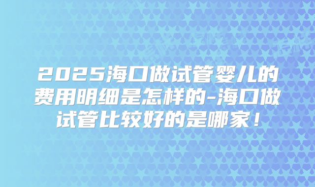 2025海口做试管婴儿的费用明细是怎样的-海口做试管比较好的是哪家!
