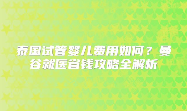 泰国试管婴儿费用如何？曼谷就医省钱攻略全解析