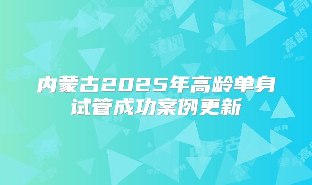 内蒙古2025年高龄单身试管成功案例更新