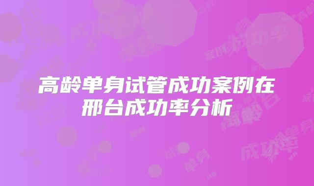 高龄单身试管成功案例在邢台成功率分析
