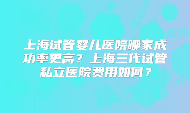 上海试管婴儿医院哪家成功率更高？上海三代试管私立医院费用如何？