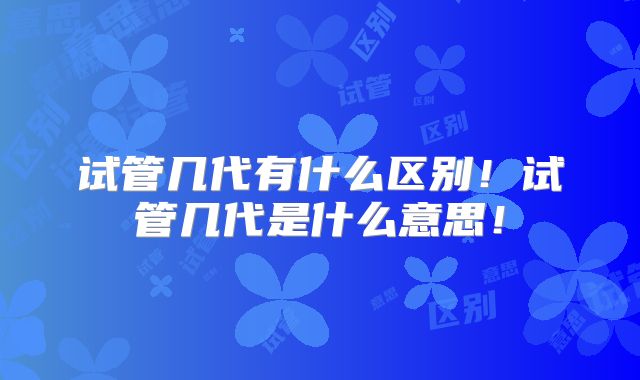 试管几代有什么区别!试管几代是什么意思!