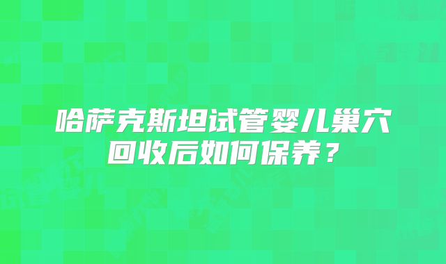 哈萨克斯坦试管婴儿巢穴回收后如何保养?